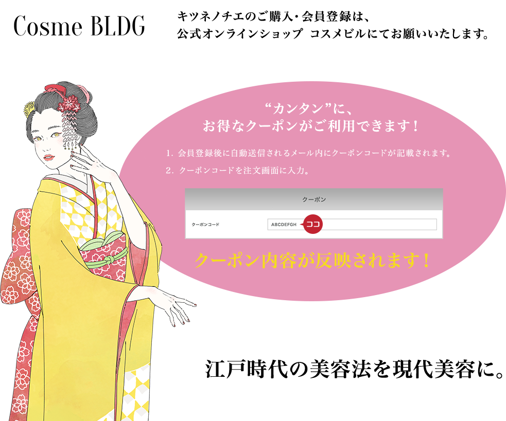 Cosme BLDG SKIN CARE キツネノチエのご購入・会員登録は、公式オンラインショップ コスメビルにてお願いいたします。“カンタン”に、お得なクーポンがご利用できます！クーポン内容が反映されます！江戸時代の美容法を現代美容に。